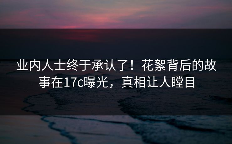 业内人士终于承认了!花絮背后的故事在17c曝光,真相让人瞠目 业内人士终于承认了!花絮背后的故事在17c曝光,真相让人瞠目