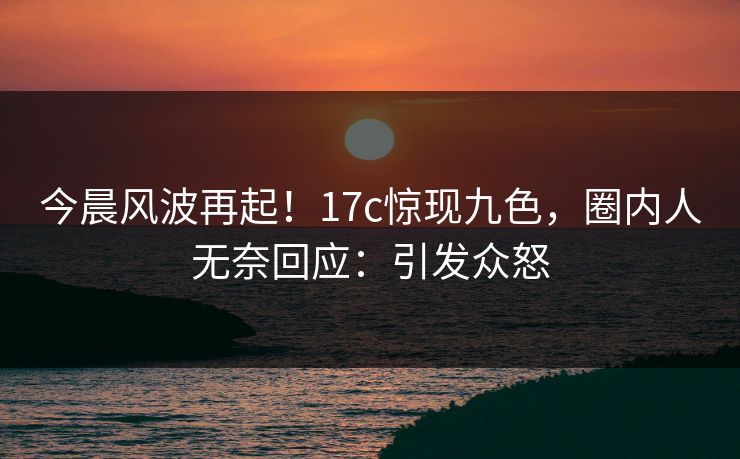 今晨风波再起!17c惊现九色,圈内人无奈回应:引发众怒 今晨风波再起!17c惊现九色,圈内人无奈回应:引发众怒