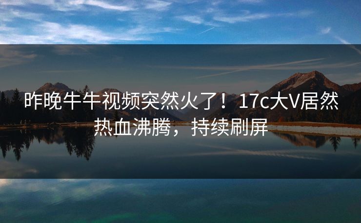 昨晚牛牛视频突然火了！17c大V居然热血沸腾，持续刷屏