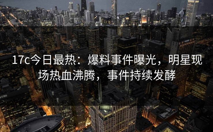 17c今日最热:爆料事件曝光,明星现场热血沸腾,事件持续发酵 17c今日最热:爆料事件曝光,明星现场热血沸腾,事件持续发酵
