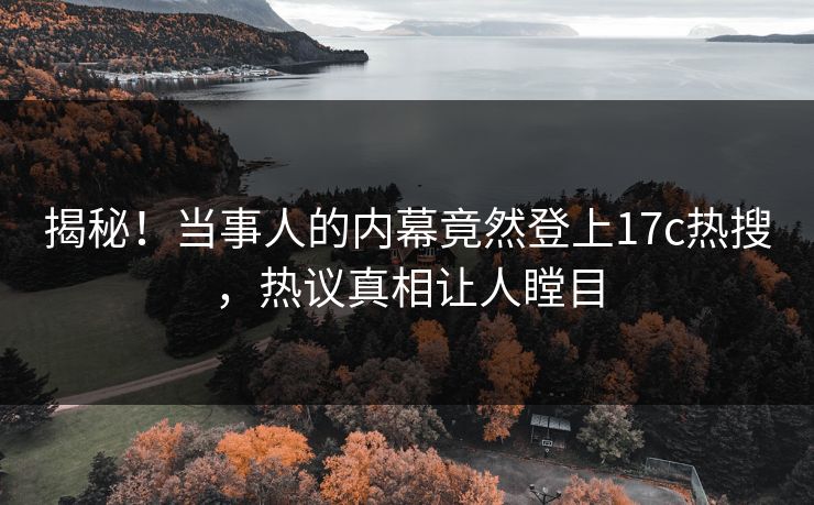 揭秘！当事人的内幕竟然登上17c热搜，热议真相让人瞠目