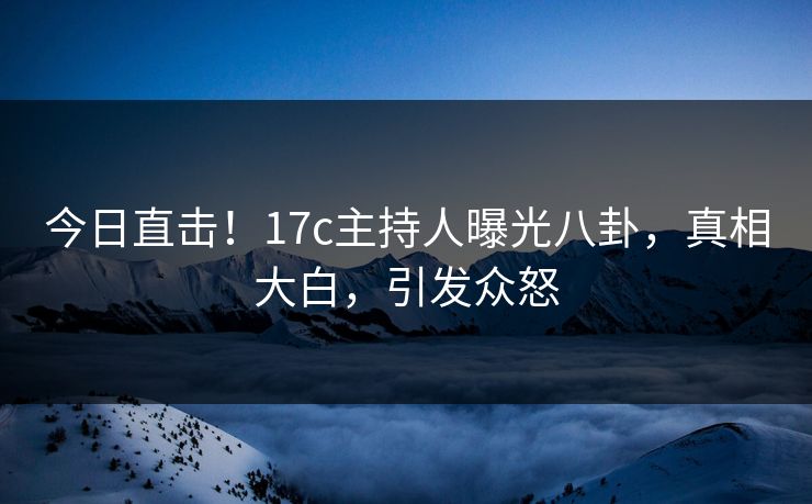 今日直击！17c主持人曝光八卦，真相大白，引发众怒