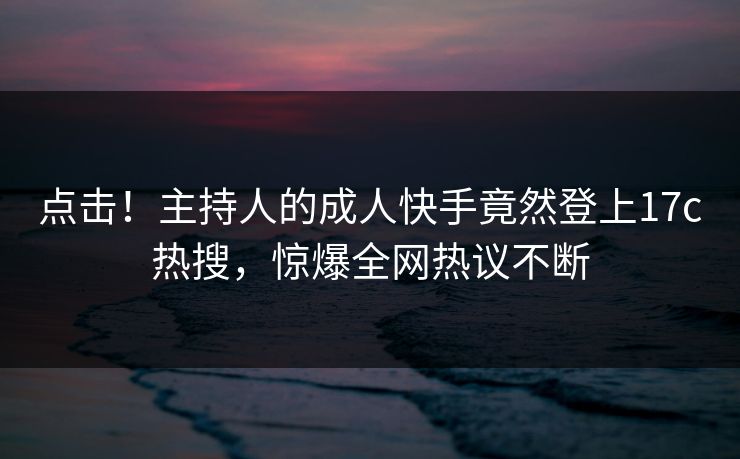 点击！主持人的成人快手竟然登上17c热搜，惊爆全网热议不断