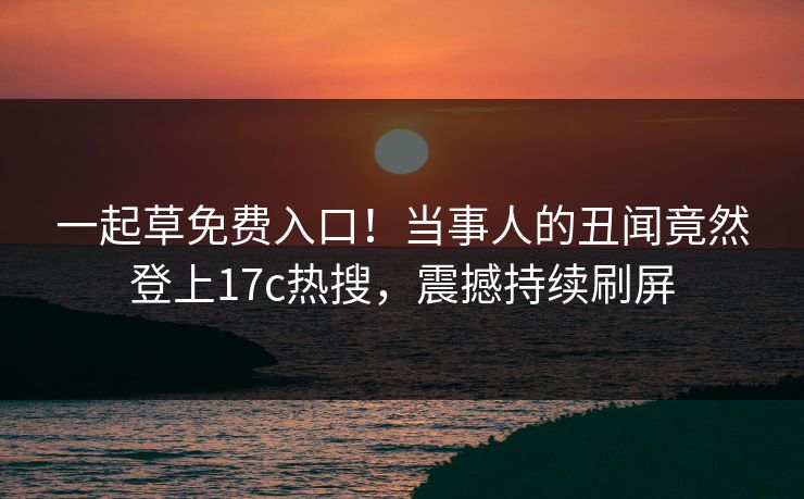 一起草免费入口！当事人的丑闻竟然登上17c热搜，震撼持续刷屏