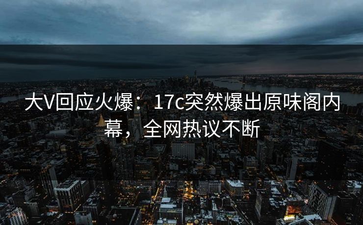 大V回应火爆：17c突然爆出原味阁内幕，全网热议不断