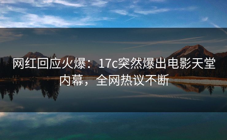 网红回应火爆：17c突然爆出电影天堂内幕，全网热议不断