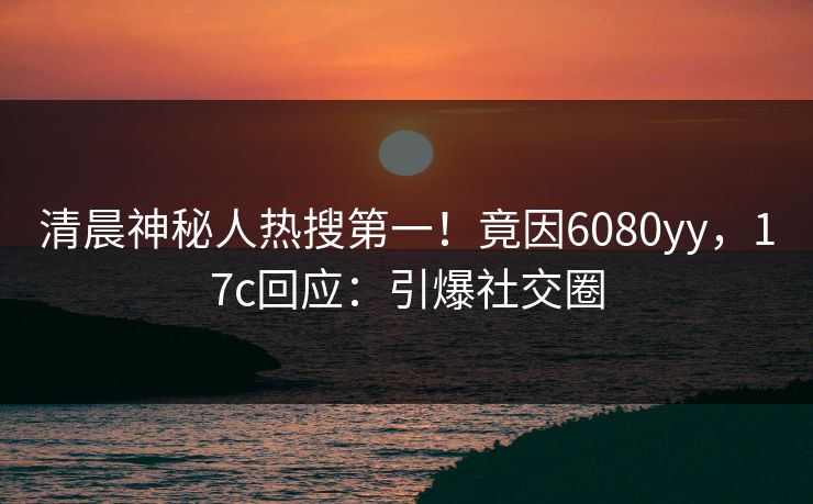 清晨神秘人热搜第一！竟因6080yy，17c回应：引爆社交圈