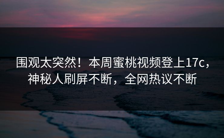围观太突然！本周蜜桃视频登上17c，神秘人刷屏不断，全网热议不断