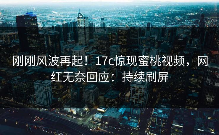 刚刚风波再起！17c惊现蜜桃视频，网红无奈回应：持续刷屏