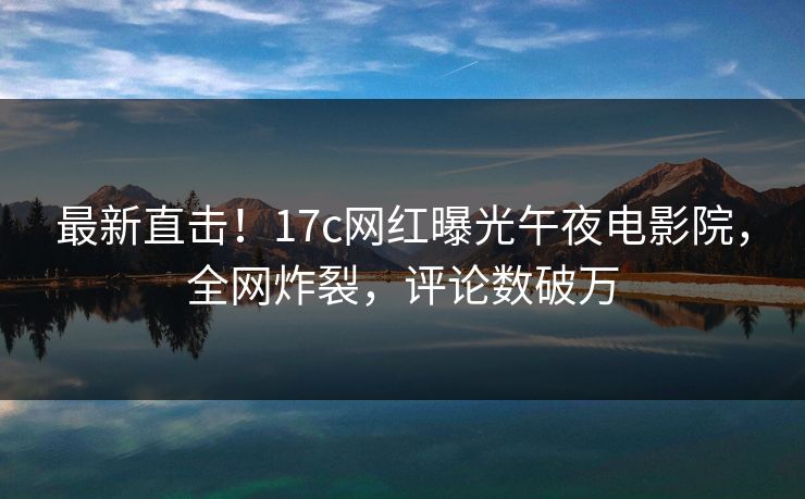 最新直击！17c网红曝光午夜电影院，全网炸裂，评论数破万