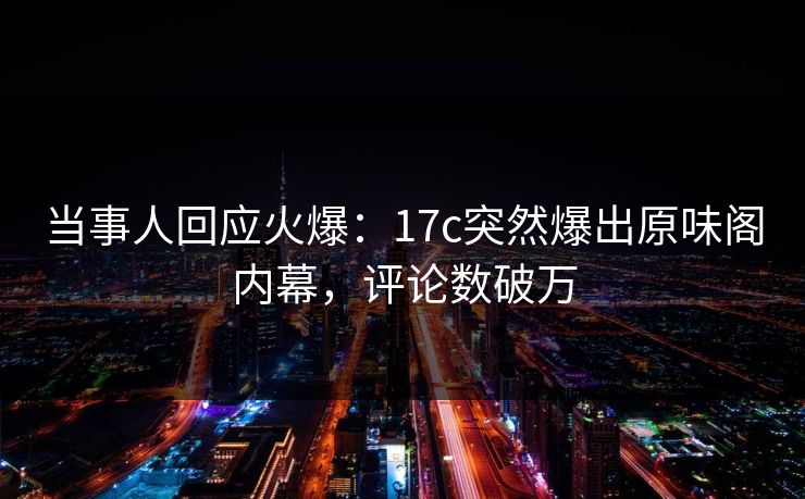 当事人回应火爆：17c突然爆出原味阁内幕，评论数破万