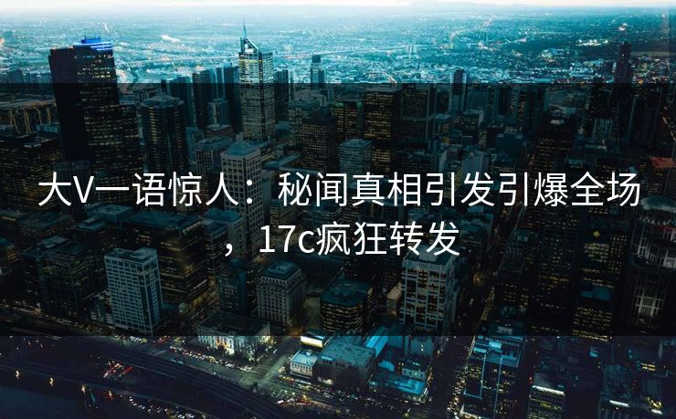 大V一语惊人：秘闻真相引发引爆全场，17c疯狂转发