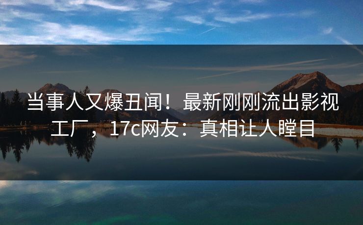当事人又爆丑闻！最新刚刚流出影视工厂，17c网友：真相让人瞠目