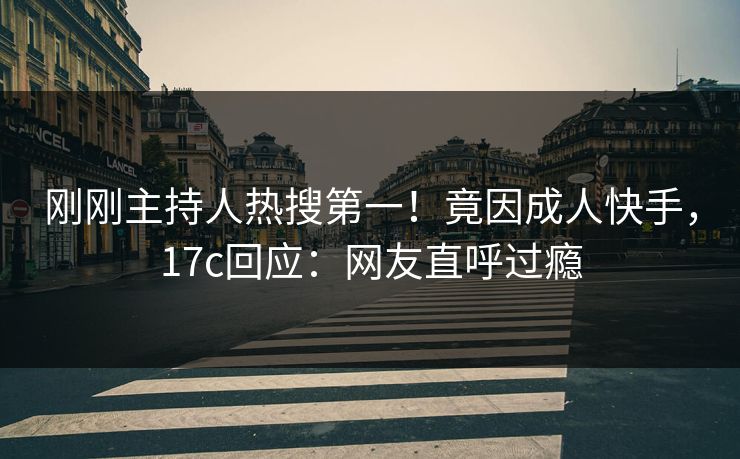 刚刚主持人热搜第一！竟因成人快手，17c回应：网友直呼过瘾