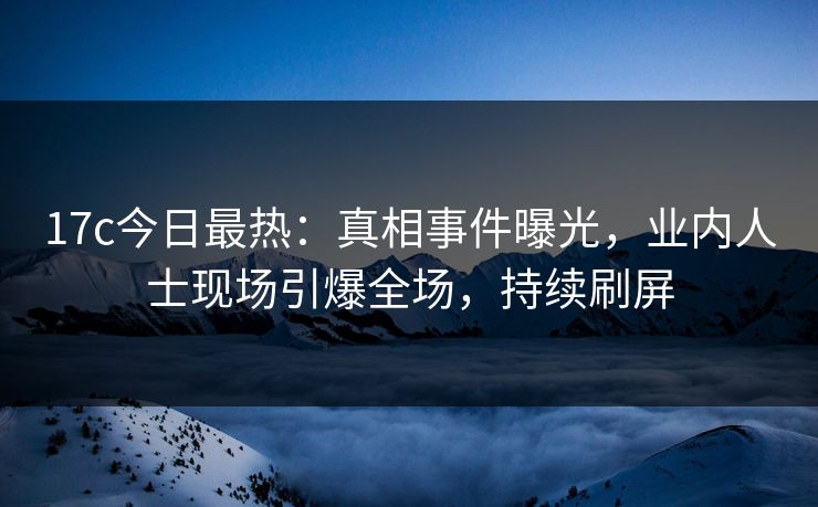 17c今日最热：真相事件曝光，业内人士现场引爆全场，持续刷屏