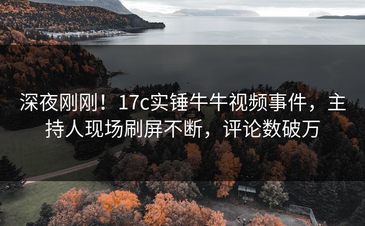 深夜刚刚！17c实锤牛牛视频事件，主持人现场刷屏不断，评论数破万
