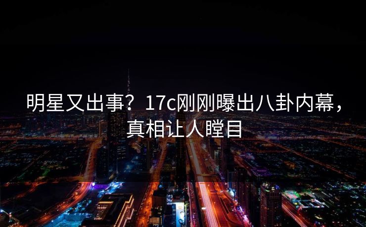 明星又出事？17c刚刚曝出八卦内幕，真相让人瞠目