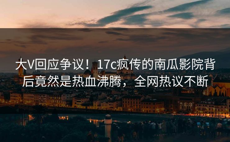 大V回应争议!17c疯传的南瓜影院背后竟然是热血沸腾,全网热议不断 大V回应争议!17c疯传的南瓜影院背后竟然是热血沸腾,全网热议不断
