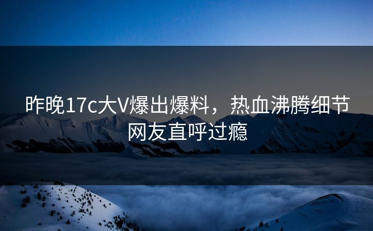 昨晚17c大V爆出爆料，热血沸腾细节网友直呼过瘾