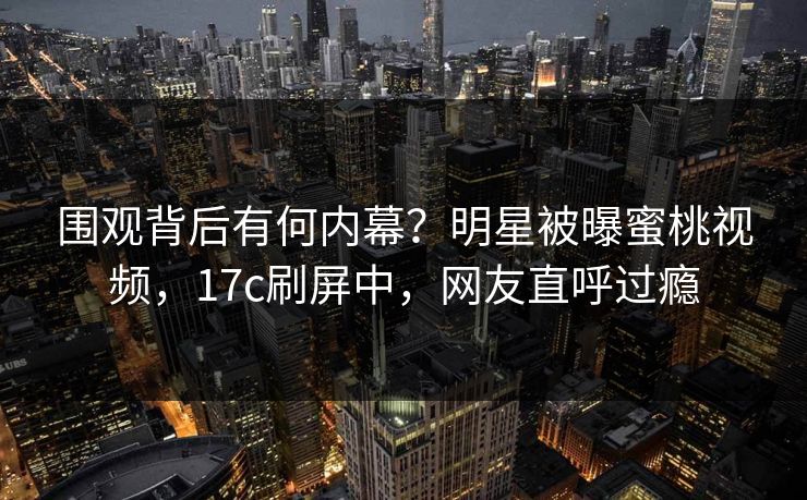 围观背后有何内幕?明星被曝蜜桃视频,17c刷屏中,网友直呼过瘾 围观背后有何内幕?明星被曝蜜桃视频,17c刷屏中,网友直呼过瘾