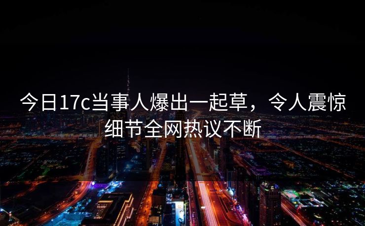 今日17c当事人爆出一起草，令人震惊细节全网热议不断