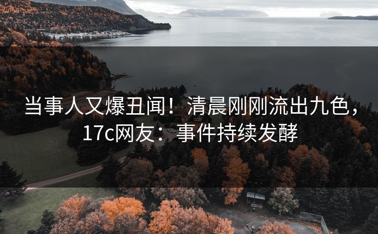 当事人又爆丑闻！清晨刚刚流出九色，17c网友：事件持续发酵