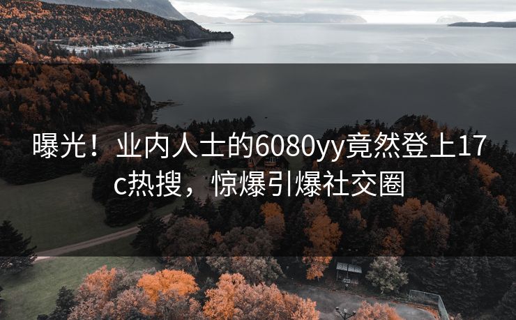 曝光！业内人士的6080yy竟然登上17c热搜，惊爆引爆社交圈