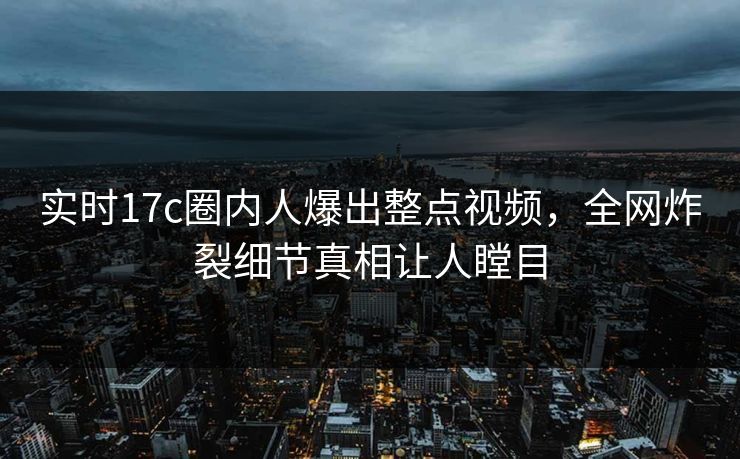 实时17c圈内人爆出整点视频,全网炸裂细节真相让人瞠目 实时17c圈内人爆出整点视频,全网炸裂细节真相让人瞠目