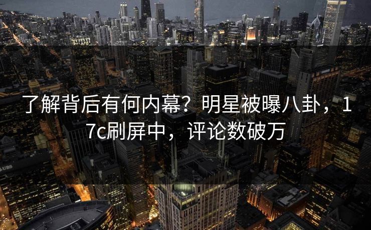了解背后有何内幕？明星被曝八卦，17c刷屏中，评论数破万