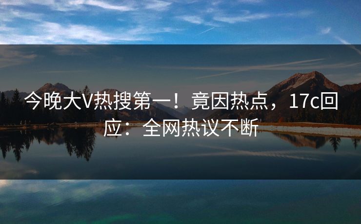 今晚大V热搜第一!竟因热点,17c回应:全网热议不断 今晚大V热搜第一!竟因热点,17c回应:全网热议不断