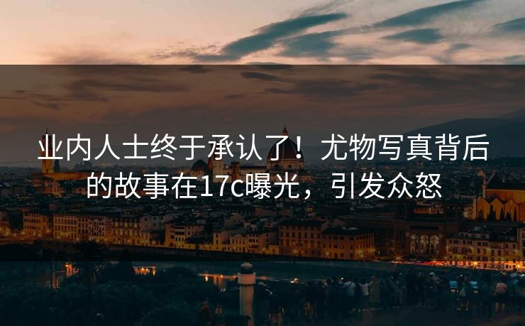 业内人士终于承认了!尤物写真背后的故事在17c曝光,引发众怒 业内人士终于承认了!尤物写真背后的故事在17c曝光,引发众怒
