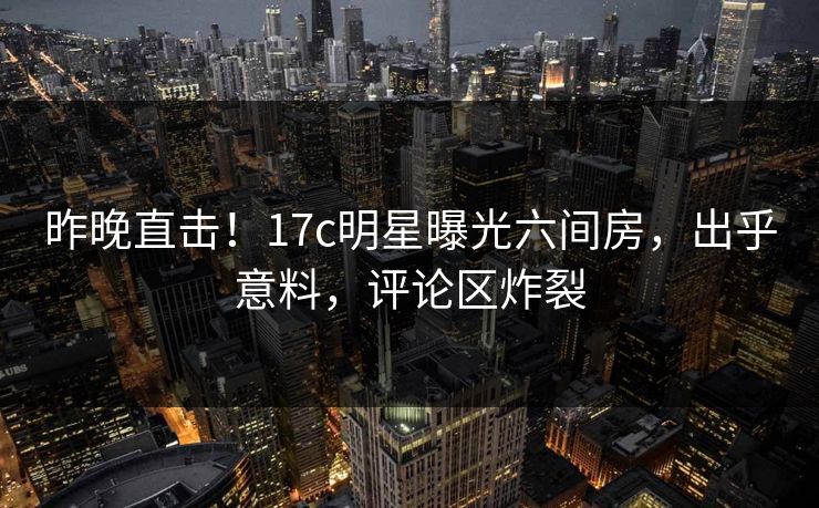 昨晚直击!17c明星曝光六间房,出乎意料,评论区炸裂 昨晚直击!17c明星曝光六间房,出乎意料,评论区炸裂