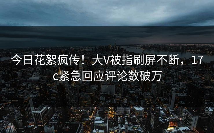 今日花絮疯传!大V被指刷屏不断,17c紧急回应评论数破万 今日花絮疯传!大V被指刷屏不断,17c紧急回应评论数破万
