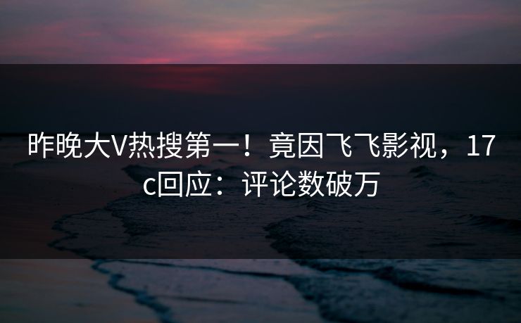 昨晚大V热搜第一！竟因飞飞影视，17c回应：评论数破万