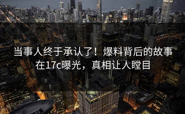 当事人终于承认了！爆料背后的故事在17c曝光，真相让人瞠目
