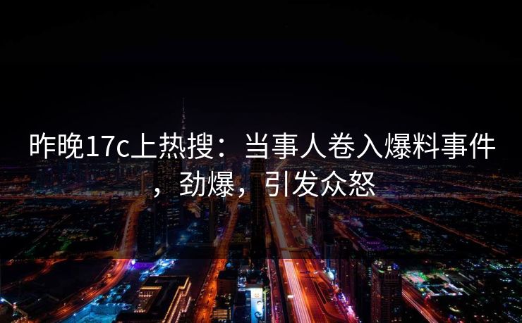 昨晚17c上热搜:当事人卷入爆料事件,劲爆,引发众怒 昨晚17c上热搜:当事人卷入爆料事件,劲爆,引发众怒