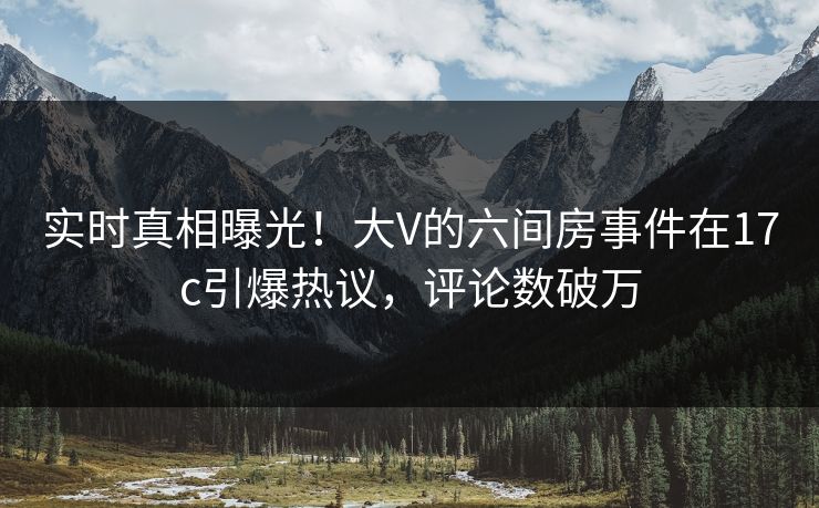 实时真相曝光！大V的六间房事件在17c引爆热议，评论数破万