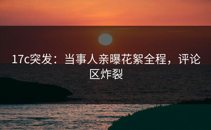 17c突发：当事人亲曝花絮全程，评论区炸裂