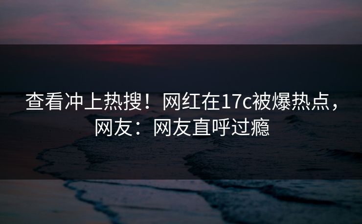 查看冲上热搜！网红在17c被爆热点，网友：网友直呼过瘾