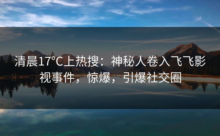 清晨17°C上热搜：神秘人卷入飞飞影视事件，惊爆，引爆社交圈