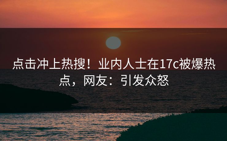 点击冲上热搜！业内人士在17c被爆热点，网友：引发众怒
