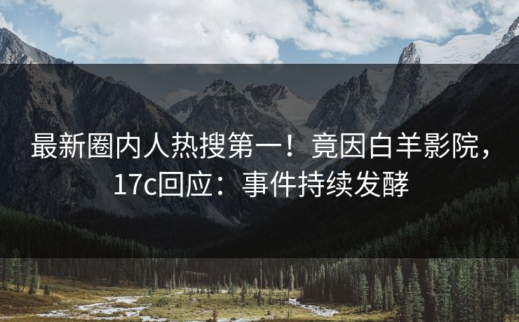 最新圈内人热搜第一！竟因白羊影院，17c回应：事件持续发酵
