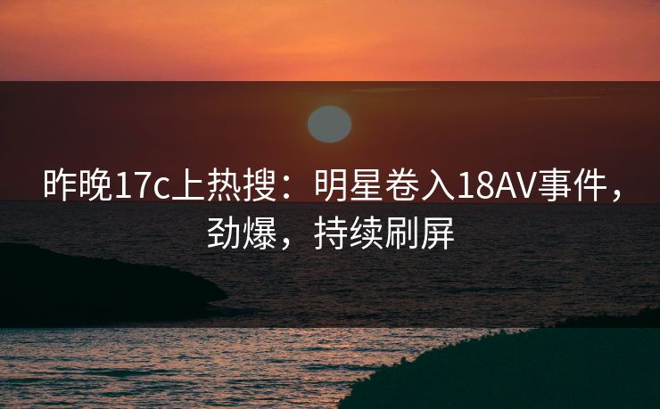 昨晚17c上热搜:明星卷入18AV事件,劲爆,持续刷屏 昨晚17c上热搜:明星卷入18AV事件,劲爆,持续刷屏