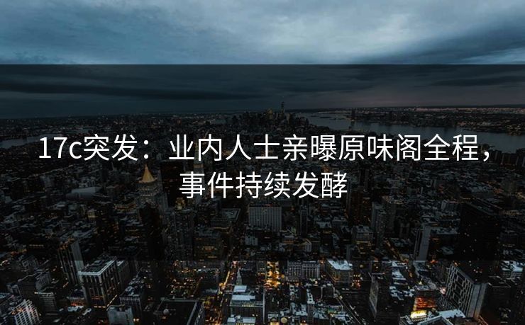 17c突发：业内人士亲曝原味阁全程，事件持续发酵
