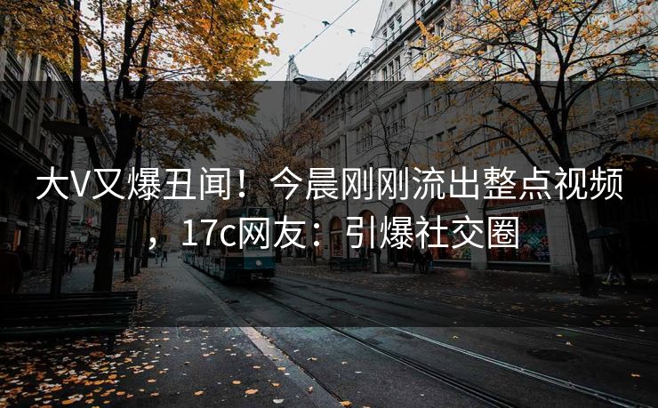 大V又爆丑闻！今晨刚刚流出整点视频，17c网友：引爆社交圈
