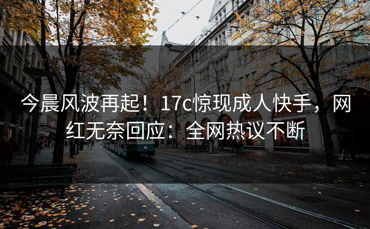今晨风波再起！17c惊现成人快手，网红无奈回应：全网热议不断