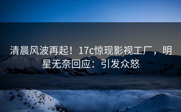 清晨风波再起！17c惊现影视工厂，明星无奈回应：引发众怒