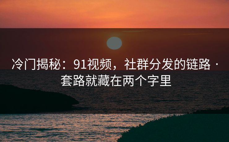 冷门揭秘：91视频，社群分发的链路 · 套路就藏在两个字里