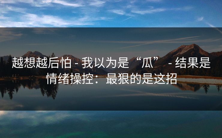 越想越后怕 - 我以为是“瓜” - 结果是情绪操控：最狠的是这招