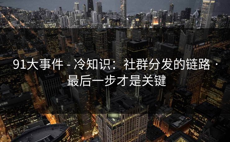 91大事件 - 冷知识：社群分发的链路 · 最后一步才是关键